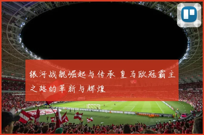 银河战舰崛起与传承 皇马欧冠霸主之路的革新与辉煌