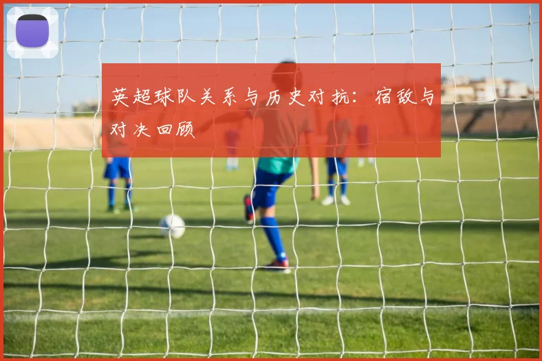 英超球队关系与历史对抗：宿敌与对决回顾