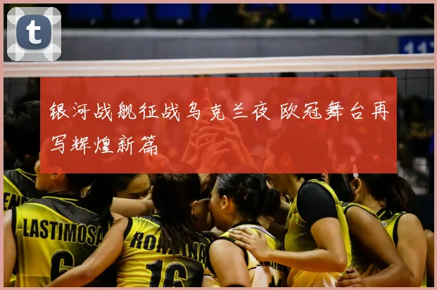 银河战舰征战乌克兰夜 欧冠舞台再写辉煌新篇