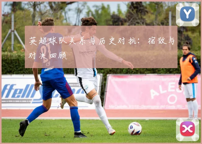 英超球队关系与历史对抗：宿敌与对决回顾