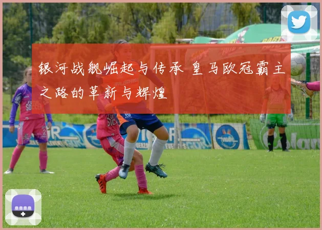 银河战舰崛起与传承 皇马欧冠霸主之路的革新与辉煌