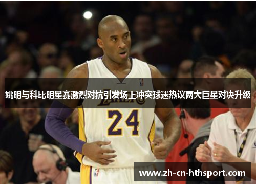 姚明与科比明星赛激烈对抗引发场上冲突球迷热议两大巨星对决升级