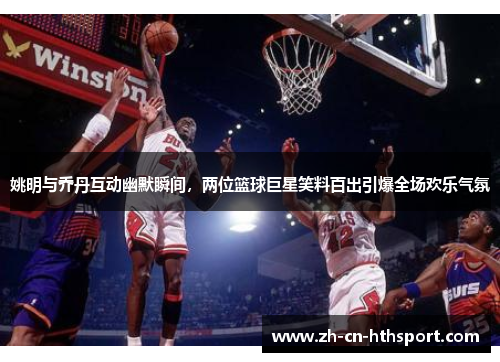 姚明与乔丹互动幽默瞬间，两位篮球巨星笑料百出引爆全场欢乐气氛