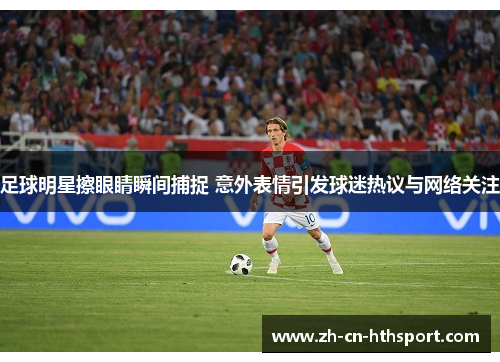 足球明星擦眼睛瞬间捕捉 意外表情引发球迷热议与网络关注