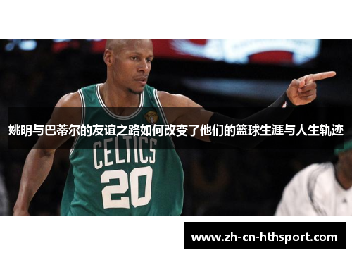 姚明与巴蒂尔的友谊之路如何改变了他们的篮球生涯与人生轨迹
